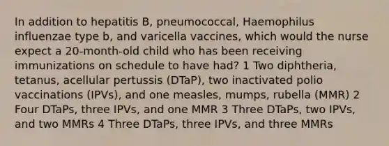 In addition to hepatitis B, pneumococcal, Haemophilus influenzae type b, and varicella vaccines, which would the nurse expect a 20-month-old child who has been receiving immunizations on schedule to have had? 1 Two diphtheria, tetanus, acellular pertussis (DTaP), two inactivated polio vaccinations (IPVs), and one measles, mumps, rubella (MMR) 2 Four DTaPs, three IPVs, and one MMR 3 Three DTaPs, two IPVs, and two MMRs 4 Three DTaPs, three IPVs, and three MMRs