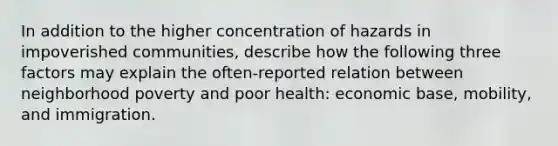 In addition to the higher concentration of hazards in impoverished communities, describe how the following three factors may explain the often-reported relation between neighborhood poverty and poor health: economic base, mobility, and immigration.