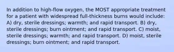 In addition to high-flow oxygen, the MOST appropriate treatment for a patient with widespread full-thickness burns would include: A) dry, sterile dressings; warmth; and rapid transport. B) dry, sterile dressings; burn ointment; and rapid transport. C) moist, sterile dressings; warmth; and rapid transport. D) moist, sterile dressings; burn ointment; and rapid transport.