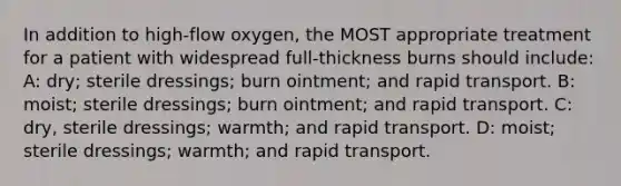 In addition to high-flow oxygen, the MOST appropriate treatment for a patient with widespread full-thickness burns should include: A: dry; sterile dressings; burn ointment; and rapid transport. B: moist; sterile dressings; burn ointment; and rapid transport. C: dry, sterile dressings; warmth; and rapid transport. D: moist; sterile dressings; warmth; and rapid transport.