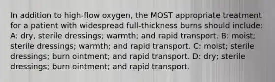 In addition to high-flow oxygen, the MOST appropriate treatment for a patient with widespread full-thickness burns should include: A: dry, sterile dressings; warmth; and rapid transport. B: moist; sterile dressings; warmth; and rapid transport. C: moist; sterile dressings; burn ointment; and rapid transport. D: dry; sterile dressings; burn ointment; and rapid transport.