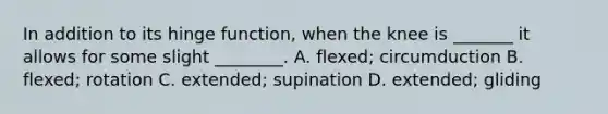 In addition to its hinge function, when the knee is _______ it allows for some slight ________. A. flexed; circumduction B. flexed; rotation C. extended; supination D. extended; gliding