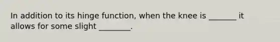 In addition to its hinge function, when the knee is _______ it allows for some slight ________.
