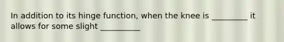In addition to its hinge function, when the knee is _________ it allows for some slight __________