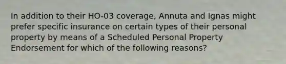 In addition to their HO-03 coverage, Annuta and Ignas might prefer specific insurance on certain types of their personal property by means of a Scheduled Personal Property Endorsement for which of the following reasons?