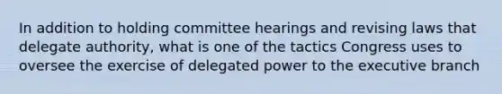 In addition to holding committee hearings and revising laws that delegate authority, what is one of the tactics Congress uses to oversee the exercise of delegated power to the executive branch