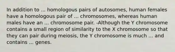 In addition to ... homologous pairs of autosomes, human females have a homologous pair of ... chromosomes, whereas human males have an ... chromosome pair. -Although the Y chromosome contains a small region of similarity to the X chromosome so that they can pair during meiosis, the Y chromosome is much ... and contains ... genes.