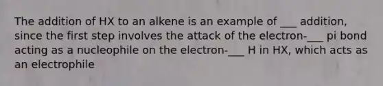 The addition of HX to an alkene is an example of ___ addition, since the first step involves the attack of the electron-___ pi bond acting as a nucleophile on the electron-___ H in HX, which acts as an electrophile