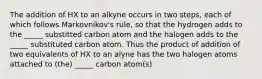 The addition of HX to an alkyne occurs in two steps, each of which follows Markovnikov's rule, so that the hydrogen adds to the _____ substitted carbon atom and the halogen adds to the _____ substituted carbon atom. Thus the product of addition of two equivalents of HX to an alyne has the two halogen atoms attached to (the) _____ carbon atom(s)