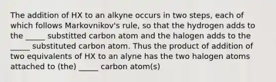 The addition of HX to an alkyne occurs in two steps, each of which follows Markovnikov's rule, so that the hydrogen adds to the _____ substitted carbon atom and the halogen adds to the _____ substituted carbon atom. Thus the product of addition of two equivalents of HX to an alyne has the two halogen atoms attached to (the) _____ carbon atom(s)