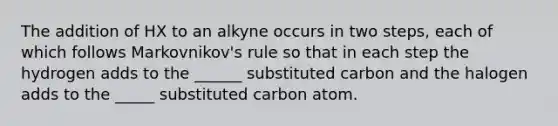 The addition of HX to an alkyne occurs in two steps, each of which follows Markovnikov's rule so that in each step the hydrogen adds to the ______ substituted carbon and the halogen adds to the _____ substituted carbon atom.