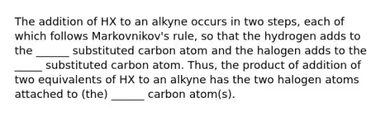 The addition of HX to an alkyne occurs in two steps, each of which follows Markovnikov's rule, so that the hydrogen adds to the ______ substituted carbon atom and the halogen adds to the _____ substituted carbon atom. Thus, the product of addition of two equivalents of HX to an alkyne has the two halogen atoms attached to (the) ______ carbon atom(s).