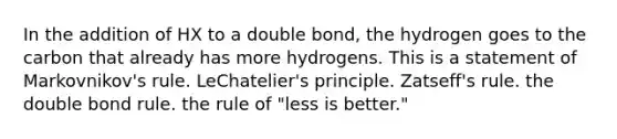 In the addition of HX to a double bond, the hydrogen goes to the carbon that already has more hydrogens. This is a statement of Markovnikov's rule. LeChatelier's principle. Zatseff's rule. the double bond rule. the rule of "less is better."