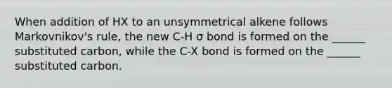 When addition of HX to an unsymmetrical alkene follows Markovnikov's rule, the new C-H σ bond is formed on the ______ substituted carbon, while the C-X bond is formed on the ______ substituted carbon.