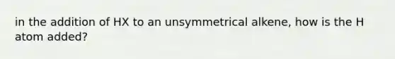 in the addition of HX to an unsymmetrical alkene, how is the H atom added?