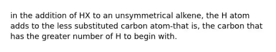 in the addition of HX to an unsymmetrical alkene, the H atom adds to the less substituted carbon atom-that is, the carbon that has the greater number of H to begin with.