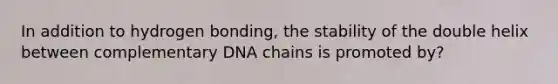 In addition to hydrogen bonding, the stability of the double helix between complementary DNA chains is promoted by?