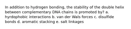 In addition to hydrogen bonding, the stability of the double helix between complementary DNA chains is promoted by? a. hyrdophobic interactions b. van der Wals forces c. disulfide bonds d. aromatic stacking e. salt linkages