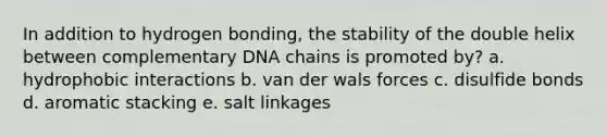 In addition to hydrogen bonding, the stability of the double helix between complementary DNA chains is promoted by? a. hydrophobic interactions b. van der wals forces c. disulfide bonds d. aromatic stacking e. salt linkages