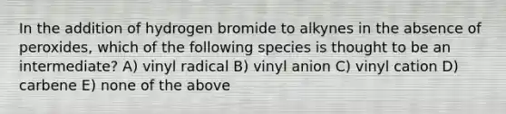 In the addition of hydrogen bromide to alkynes in the absence of peroxides, which of the following species is thought to be an intermediate? A) vinyl radical B) vinyl anion C) vinyl cation D) carbene E) none of the above