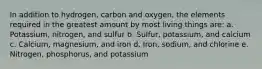 In addition to hydrogen, carbon and oxygen, the elements required in the greatest amount by most living things are: a. Potassium, nitrogen, and sulfur b. Sulfur, potassium, and calcium c. Calcium, magnesium, and iron d. Iron, sodium, and chlorine e. Nitrogen, phosphorus, and potassium