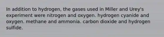 In addition to hydrogen, the gases used in Miller and Urey's experiment were nitrogen and oxygen. hydrogen cyanide and oxygen. methane and ammonia. carbon dioxide and hydrogen sulfide.