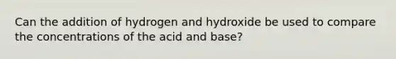 Can the addition of hydrogen and hydroxide be used to compare the concentrations of the acid and base?