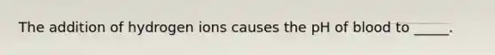 The addition of hydrogen ions causes the pH of blood to _____.