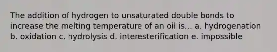 The addition of hydrogen to unsaturated double bonds to increase the melting temperature of an oil is... a. hydrogenation b. oxidation c. hydrolysis d. interesterification e. impossible
