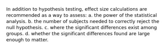 In addition to hypothesis testing, effect size calculations are recommended as a way to assess: a. the power of the statistical analysis. b. the number of subjects needed to correctly reject the null hypothesis. c. where the significant differences exist among groups. d. whether the significant differences found are large enough to matter.