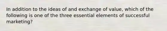 In addition to the ideas of and exchange of value, which of the following is one of the three essential elements of successful marketing?