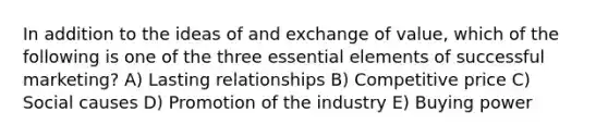 In addition to the ideas of and exchange of value, which of the following is one of the three essential elements of successful marketing? A) Lasting relationships B) Competitive price C) Social causes D) Promotion of the industry E) Buying power