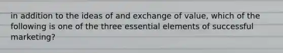 in addition to the ideas of and exchange of value, which of the following is one of the three essential elements of successful marketing?