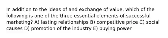 In addition to the ideas of and exchange of value, which of the following is one of the three essential elements of successful marketing? A) lasting relationships B) competitive price C) social causes D) promotion of the industry E) buying power