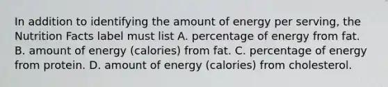 In addition to identifying the amount of energy per serving, the Nutrition Facts label must list A. percentage of energy from fat. B. amount of energy (calories) from fat. C. percentage of energy from protein. D. amount of energy (calories) from cholesterol.