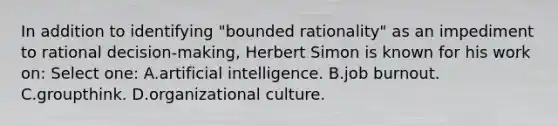 In addition to identifying "bounded rationality" as an impediment to rational decision-making, Herbert Simon is known for his work on: Select one: A.artificial intelligence. B.job burnout. C.groupthink. D.organizational culture.