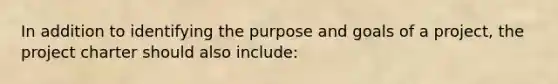 In addition to identifying the purpose and goals of a project, the project charter should also include: