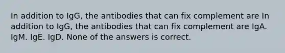 In addition to IgG, the antibodies that can fix complement are In addition to IgG, the antibodies that can fix complement are IgA. IgM. IgE. IgD. None of the answers is correct.