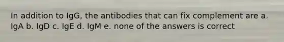 In addition to IgG, the antibodies that can fix complement are a. IgA b. IgD c. IgE d. IgM e. none of the answers is correct