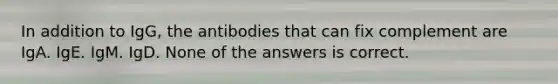 In addition to IgG, the antibodies that can fix complement are IgA. IgE. IgM. IgD. None of the answers is correct.