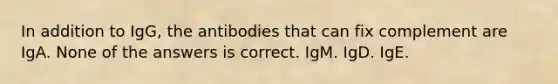 In addition to IgG, the antibodies that can fix complement are IgA. None of the answers is correct. IgM. IgD. IgE.