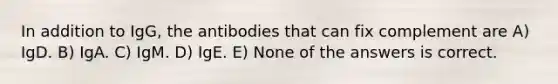 In addition to IgG, the antibodies that can fix complement are A) IgD. B) IgA. C) IgM. D) IgE. E) None of the answers is correct.