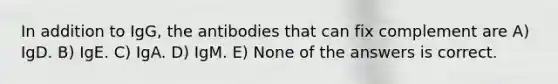 In addition to IgG, the antibodies that can fix complement are A) IgD. B) IgE. C) IgA. D) IgM. E) None of the answers is correct.