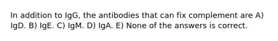 In addition to IgG, the antibodies that can fix complement are A) IgD. B) IgE. C) IgM. D) IgA. E) None of the answers is correct.