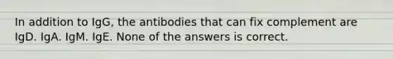 In addition to IgG, the antibodies that can fix complement are IgD. IgA. IgM. IgE. None of the answers is correct.