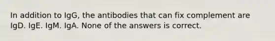 In addition to IgG, the antibodies that can fix complement are IgD. IgE. IgM. IgA. None of the answers is correct.