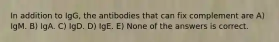 In addition to IgG, the antibodies that can fix complement are A) IgM. B) IgA. C) IgD. D) IgE. E) None of the answers is correct.