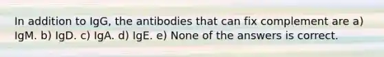 In addition to IgG, the antibodies that can fix complement are a) IgM. b) IgD. c) IgA. d) IgE. e) None of the answers is correct.