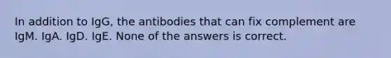 In addition to IgG, the antibodies that can fix complement are IgM. IgA. IgD. IgE. None of the answers is correct.