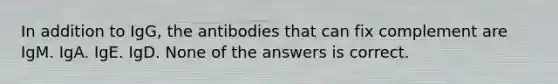 In addition to IgG, the antibodies that can fix complement are IgM. IgA. IgE. IgD. None of the answers is correct.